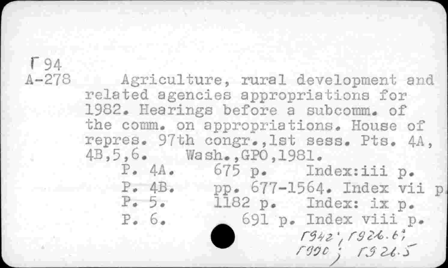 ﻿r 94
A-278 Agriculture, rural development and related agencies appropriations for 1982. Hearings before a subcomm, of the comm, on appropriations. House of repres. 97th congr.,lst sess. Pts. 4A, 4B,5,6. Wash.,GPO,1981.
P.	4A.	675 p. Index:iii	p.
P.	4B.	pp. 677-1564. Index	vii	p
P.	5.	1182 p. Index: ix	p.
P. 6.	691 p. Index viii p.